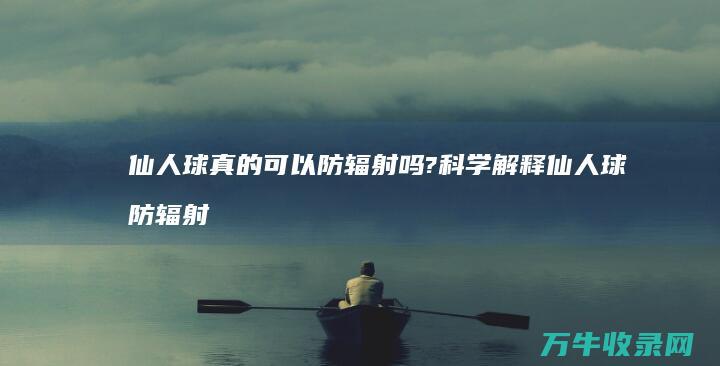 仙人球真的可以防辐射吗?科学解释仙人球防辐射的真假性 (仙人球真的可以防辐射吗)